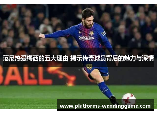 范尼热爱梅西的五大理由 揭示传奇球员背后的魅力与深情 范尼热爱梅西的五大理由 揭示传奇球员背后的魅力与深情