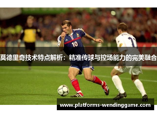 莫德里奇技术特点解析：精准传球与控场能力的完美融合