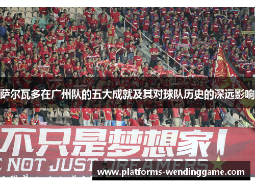 萨尔瓦多在广州队的五大成就及其对球队历史的深远影响