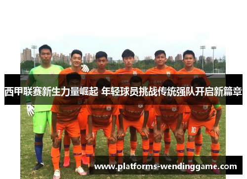 西甲联赛新生力量崛起 年轻球员挑战传统强队开启新篇章