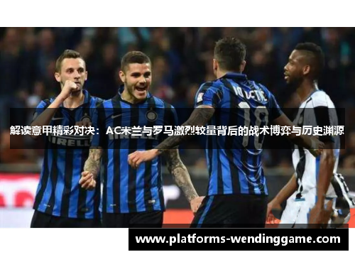 解读意甲精彩对决：AC米兰与罗马激烈较量背后的战术博弈与历史渊源