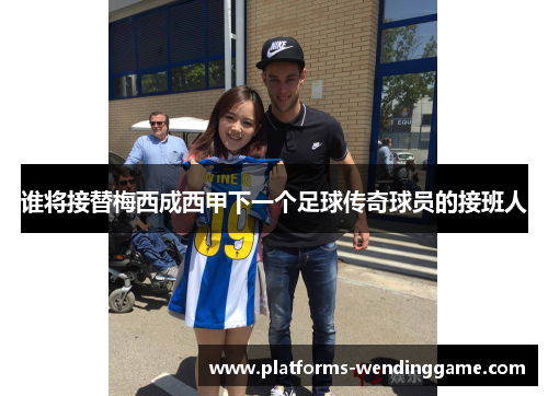 谁将接替梅西成西甲下一个足球传奇球员的接班人