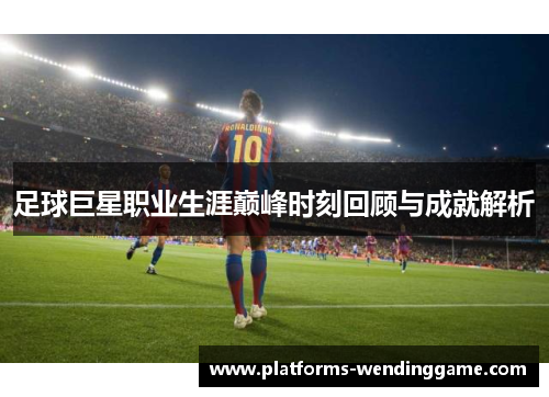 足球巨星职业生涯巅峰时刻回顾与成就解析 足球巨星职业生涯巅峰时刻回顾与成就解析