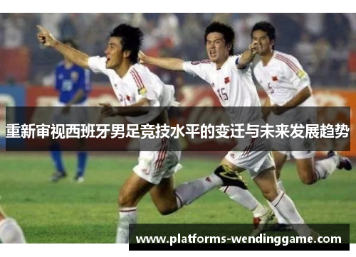 重新审视西班牙男足竞技水平的变迁与未来发展趋势