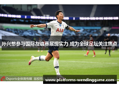 孙兴慜参与国际友谊赛展现实力 成为全球足坛关注焦点