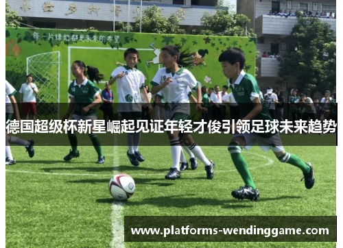 德国超级杯新星崛起见证年轻才俊引领足球未来趋势