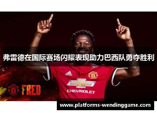 弗雷德在国际赛场闪耀表现助力巴西队勇夺胜利